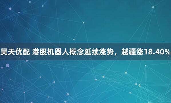 昊天优配 港股机器人概念延续涨势，越疆涨18.40%