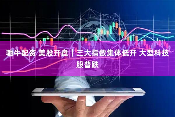 驰牛配资 美股开盘｜三大指数集体低开 大型科技股普跌