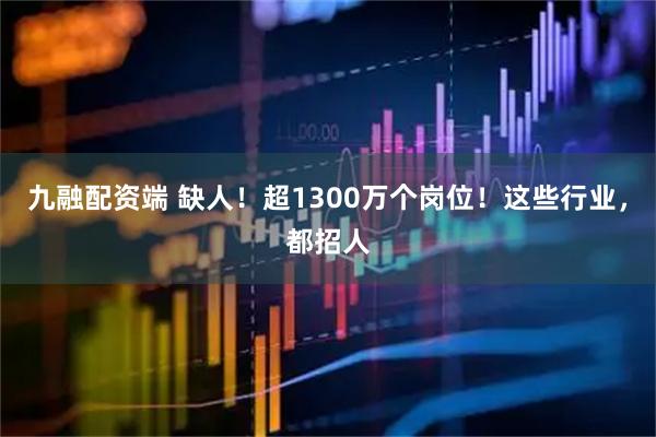 九融配资端 缺人！超1300万个岗位！这些行业，都招人
