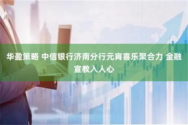 华盈策略 中信银行济南分行元宵喜乐聚合力 金融宣教入人心