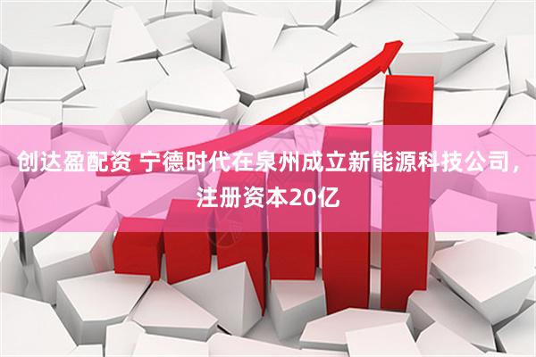 创达盈配资 宁德时代在泉州成立新能源科技公司，注册资本20亿