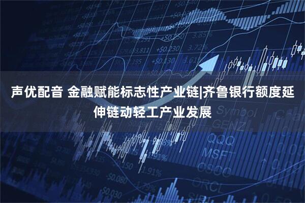 声优配音 金融赋能标志性产业链|齐鲁银行额度延伸链动轻工产业发展