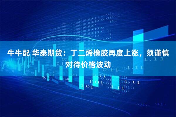 牛牛配 华泰期货：丁二烯橡胶再度上涨，须谨慎对待价格波动