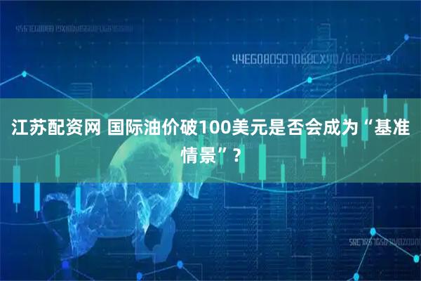 江苏配资网 国际油价破100美元是否会成为“基准情景”？