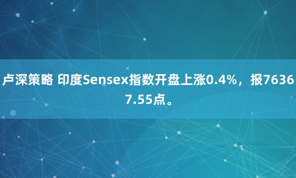 卢深策略 印度Sensex指数开盘上涨0.4%，报76367.55点。