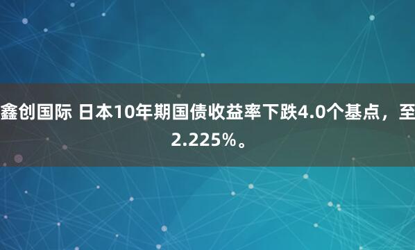鑫创国际 日本10年期国债收益率下跌4.0个基点，至2.225%。