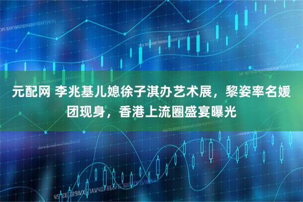 元配网 李兆基儿媳徐子淇办艺术展，黎姿率名媛团现身，香港上流圈盛宴曝光