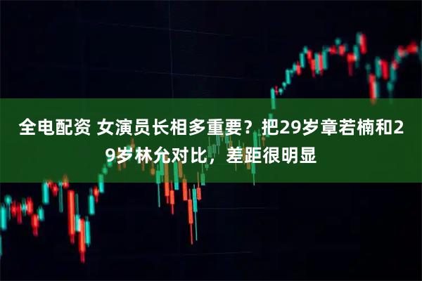 全电配资 女演员长相多重要？把29岁章若楠和29岁林允对比，差距很明显