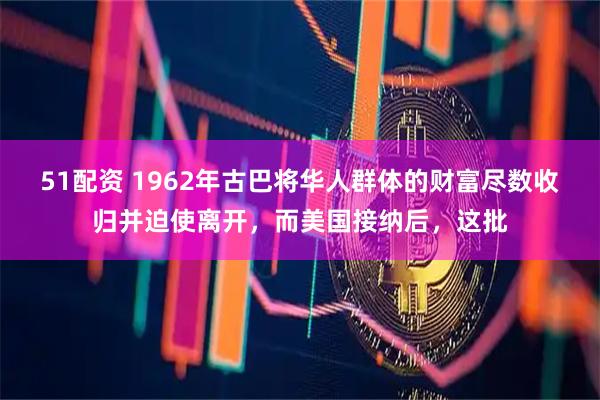 51配资 1962年古巴将华人群体的财富尽数收归并迫使离开，而美国接纳后，这批