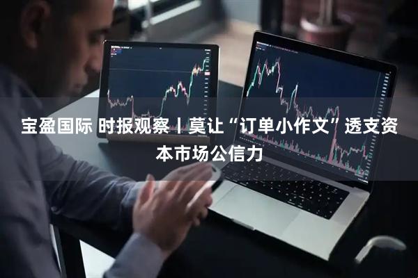 宝盈国际 时报观察丨莫让“订单小作文”透支资本市场公信力