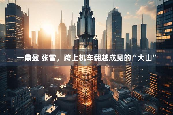 一鼎盈 张雪，跨上机车翻越成见的“大山”