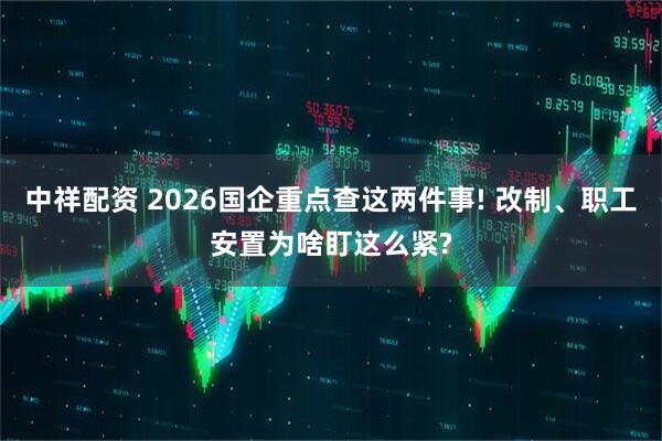 中祥配资 2026国企重点查这两件事! 改制、职工安置为啥盯这么紧?