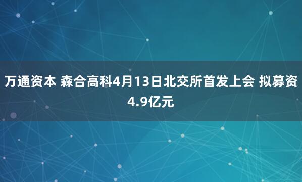 万通资本 森合高科4月13日北交所首发上会 拟募资4.9亿元