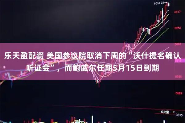 乐天盈配资 美国参议院取消下周的“沃什提名确认听证会”，而鲍威尔任期5月15日到期