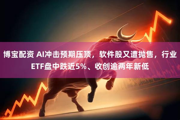 博宝配资 AI冲击预期压顶,软件股又遭抛售,行业ETF盘中跌近5%、收创逾两年新低