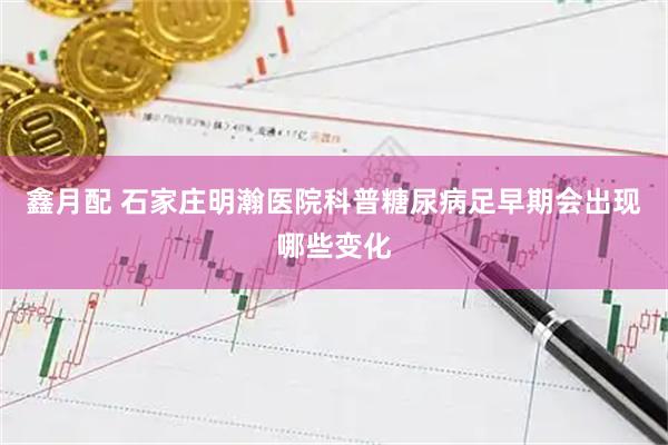 鑫月配 石家庄明瀚医院科普糖尿病足早期会出现哪些变化