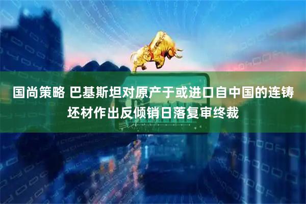 国尚策略 巴基斯坦对原产于或进口自中国的连铸坯材作出反倾销日落复审终裁
