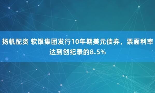 扬帆配资 软银集团发行10年期美元债券，票面利率达到创纪录的8.5%