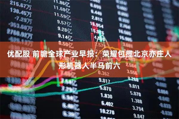优配股 前瞻全球产业早报：荣耀包揽北京亦庄人形机器人半马前六