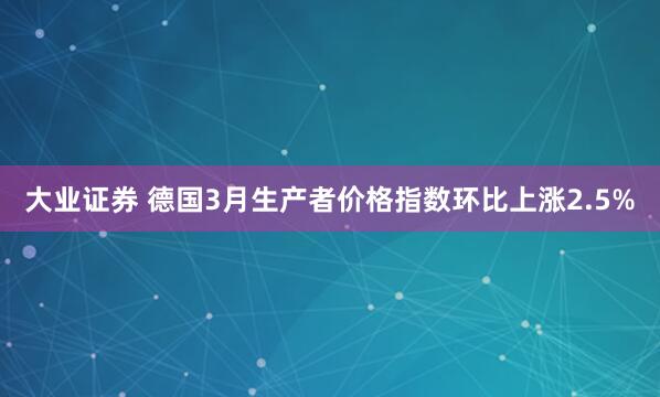 大业证券 德国3月生产者价格指数环比上涨2.5%