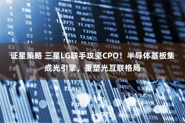 证星策略 三星LG联手攻坚CPO！半导体基板集成光引擎，重塑光互联格局