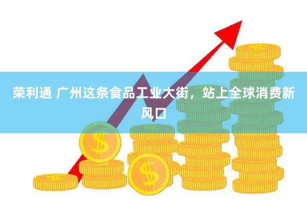荣利通 广州这条食品工业大街，站上全球消费新风口