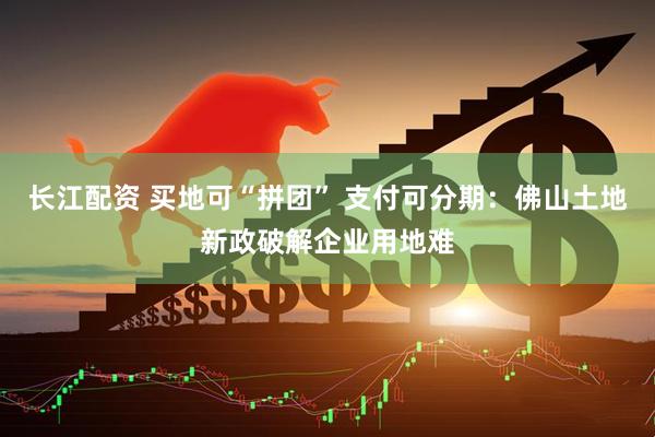 长江配资 买地可“拼团” 支付可分期：佛山土地新政破解企业用地难