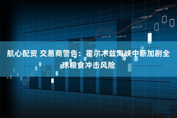 航心配资 交易商警告：霍尔木兹海峡中断加剧全球粮食冲击风险