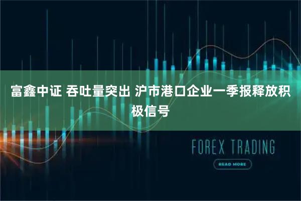 富鑫中证 吞吐量突出 沪市港口企业一季报释放积极信号