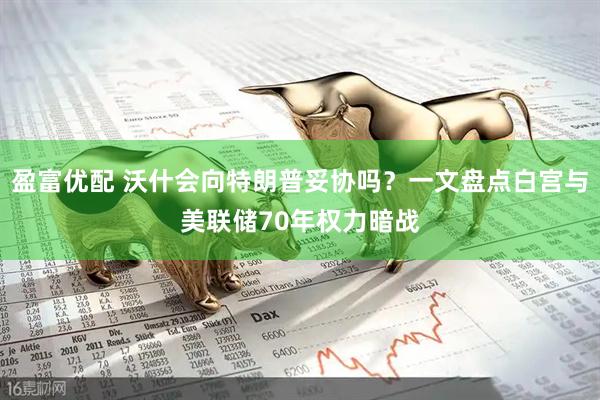 盈富优配 沃什会向特朗普妥协吗？一文盘点白宫与美联储70年权力暗战