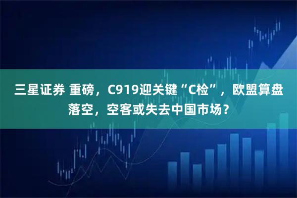 三星证券 重磅，C919迎关键“C检”，欧盟算盘落空，空客或失去中国市场？
