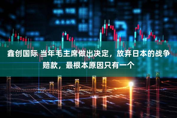 鑫创国际 当年毛主席做出决定，放弃日本的战争赔款，最根本原因只有一个
