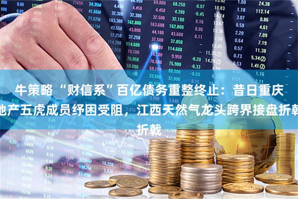牛策略 “财信系”百亿债务重整终止：昔日重庆地产五虎成员纾困受阻，江西天然气龙头跨界接盘折戟