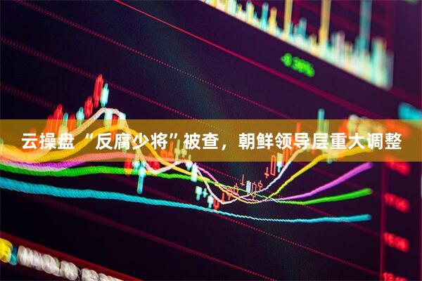 云操盘 “反腐少将”被查，朝鲜领导层重大调整
