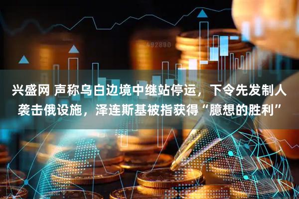 兴盛网 声称乌白边境中继站停运，下令先发制人袭击俄设施，泽连斯基被指获得“臆想的胜利”