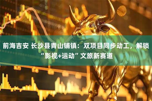 前海吉安 长沙县青山铺镇:双项目同步动工,解锁“影视+运动”文旅新赛道