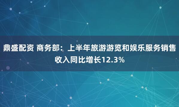 鼎盛配资 商务部：上半年旅游游览和娱乐服务销售收入同比增长12.3%