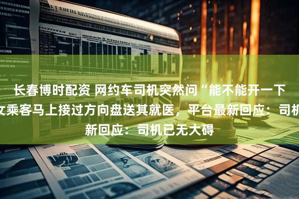 长春博时配资 网约车司机突然问“能不能开一下高速”，女乘客马上接过方向盘送其就医，平台最新回应：司机已无大碍