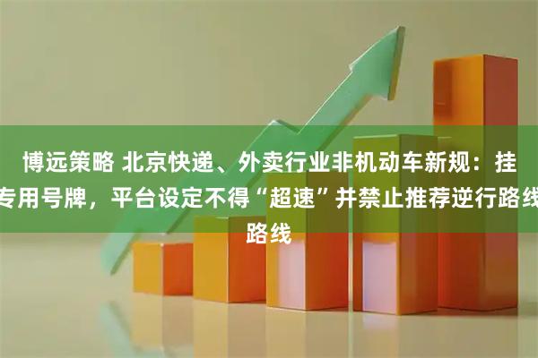 博远策略 北京快递、外卖行业非机动车新规：挂专用号牌，平台设定不得“超速”并禁止推荐逆行路线
