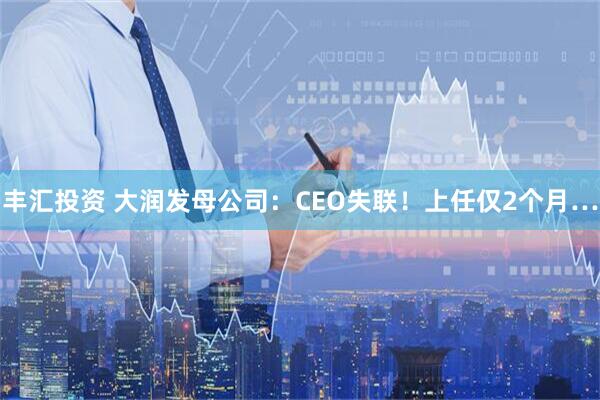 丰汇投资 大润发母公司：CEO失联！上任仅2个月…