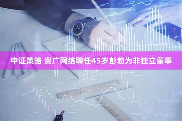 中证策略 贵广网络聘任45岁彭勃为非独立董事