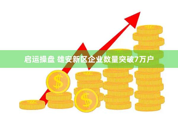 启运操盘 雄安新区企业数量突破7万户
