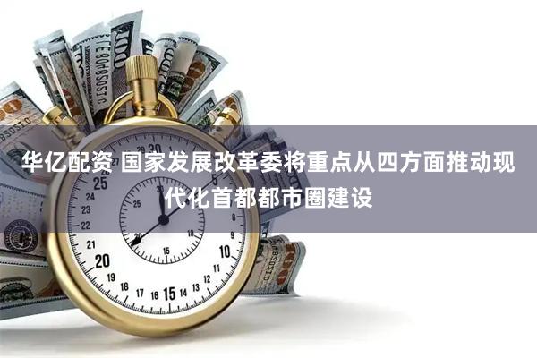 华亿配资 国家发展改革委将重点从四方面推动现代化首都都市圈建设
