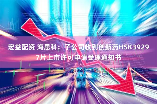 宏益配资 海思科：子公司收到创新药HSK39297片上市许可申请受理通知书