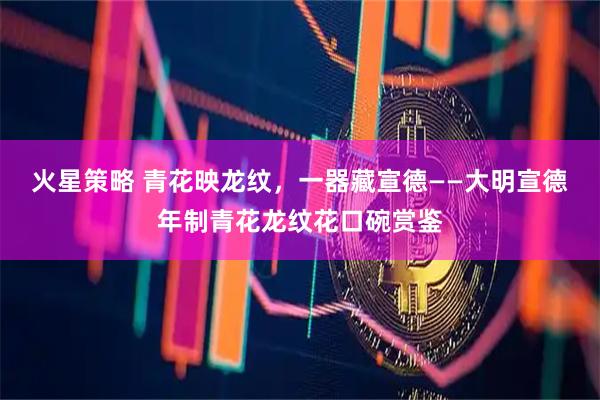 火星策略 青花映龙纹,一器藏宣德——大明宣德年制青花龙纹花口碗赏鉴