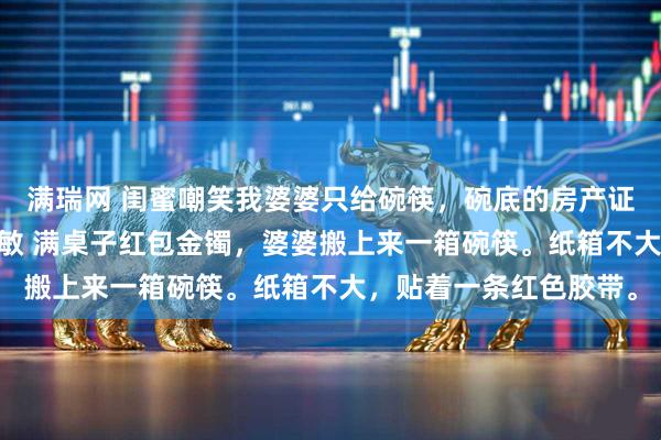 满瑞网 闺蜜嘲笑我婆婆只给碗筷,碗底的房产证价值千万 张浩林悦周敏 满桌子红包金镯,婆婆搬上来一箱碗筷。纸箱不大,贴着一条红色胶带。