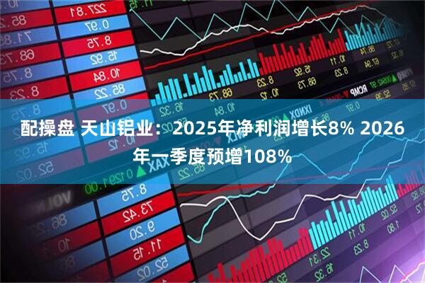配操盘 天山铝业：2025年净利润增长8% 2026年一季度预增108%