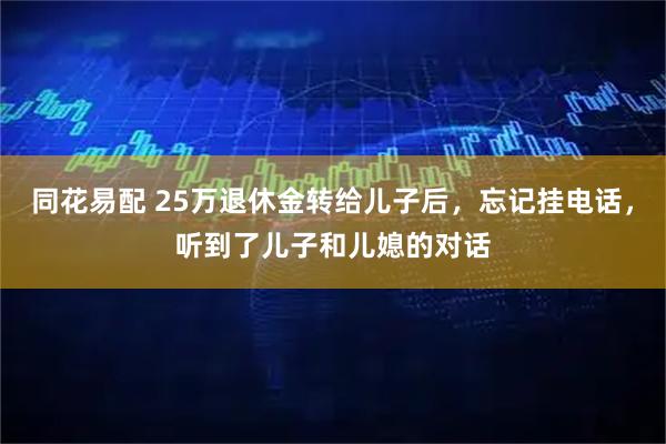 同花易配 25万退休金转给儿子后，忘记挂电话，听到了儿子和儿媳的对话