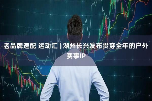 老品牌速配 运动汇 | 湖州长兴发布贯穿全年的户外赛事IP