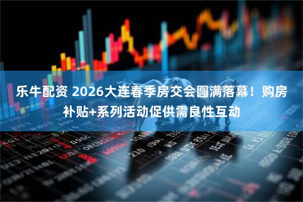 乐牛配资 2026大连春季房交会圆满落幕!购房补贴+系列活动促供需良性互动